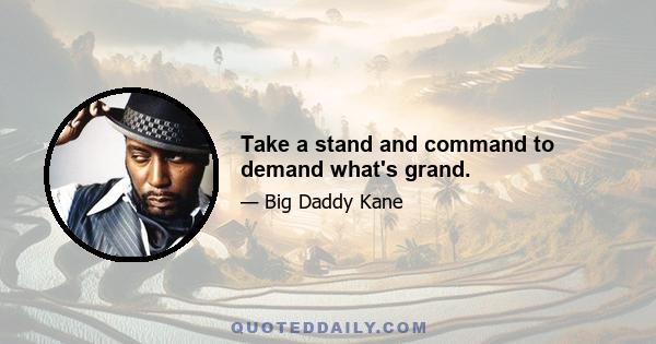 Take a stand and command to demand what's grand.