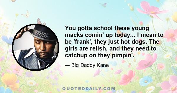 You gotta school these young macks comin' up today... I mean to be 'frank', they just hot dogs, The girls are relish, and they need to catchup on they pimpin'.