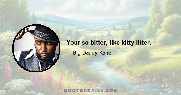 Your so bitter, like kitty litter.