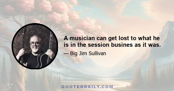 A musician can get lost to what he is in the session busines as it was.