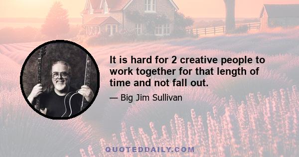 It is hard for 2 creative people to work together for that length of time and not fall out.