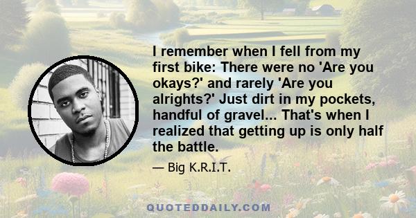 I remember when I fell from my first bike: There were no 'Are you okays?' and rarely 'Are you alrights?' Just dirt in my pockets, handful of gravel... That's when I realized that getting up is only half the battle.