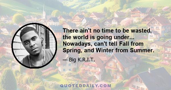 There ain't no time to be wasted, the world is going under... Nowadays, can't tell Fall from Spring, and Winter from Summer.