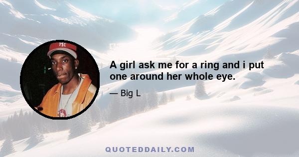 A girl ask me for a ring and i put one around her whole eye.