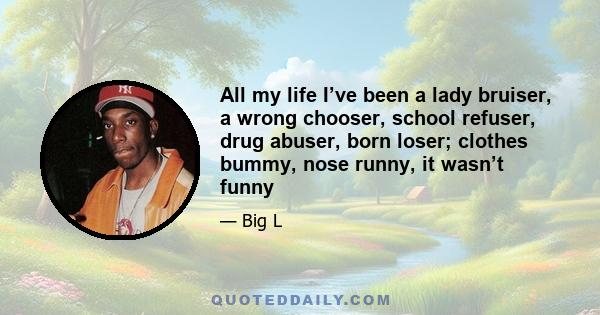 All my life I’ve been a lady bruiser, a wrong chooser, school refuser, drug abuser, born loser; clothes bummy, nose runny, it wasn’t funny