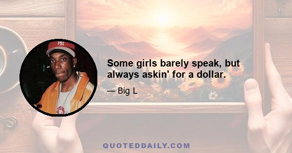 Some girls barely speak, but always askin' for a dollar.