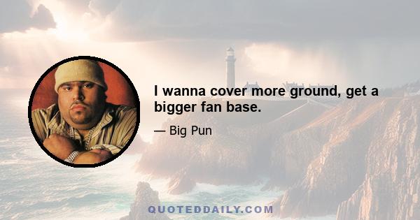 I wanna cover more ground, get a bigger fan base.