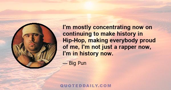 I'm mostly concentrating now on continuing to make history in Hip-Hop, making everybody proud of me, I'm not just a rapper now, I'm in history now.