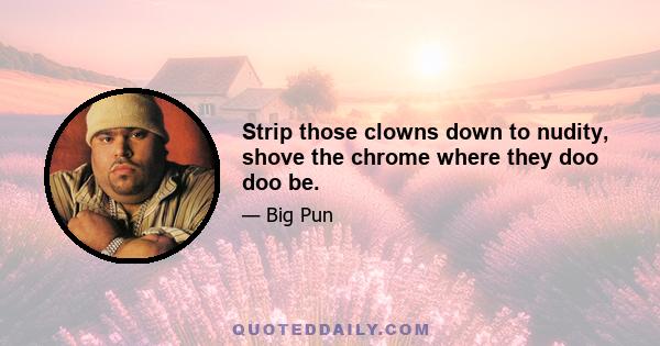 Strip those clowns down to nudity, shove the chrome where they doo doo be.