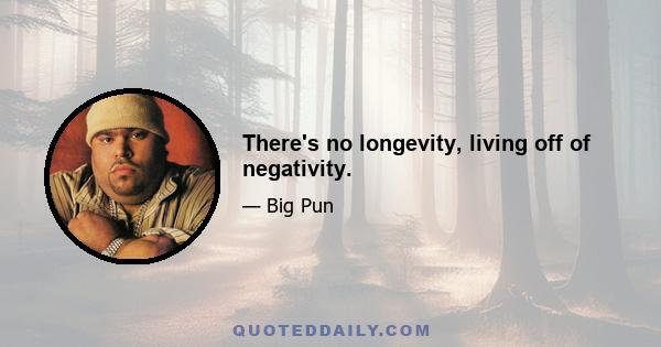 There's no longevity, living off of negativity.