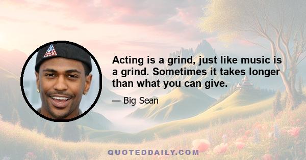 Acting is a grind, just like music is a grind. Sometimes it takes longer than what you can give.