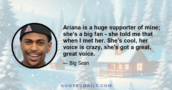 Ariana is a huge supporter of mine; she's a big fan - she told me that when I met her. She's cool, her voice is crazy, she's got a great, great voice.