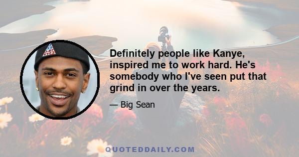 Definitely people like Kanye, inspired me to work hard. He's somebody who I've seen put that grind in over the years.