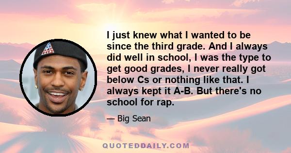 I just knew what I wanted to be since the third grade. And I always did well in school, I was the type to get good grades, I never really got below Cs or nothing like that. I always kept it A-B. But there's no school