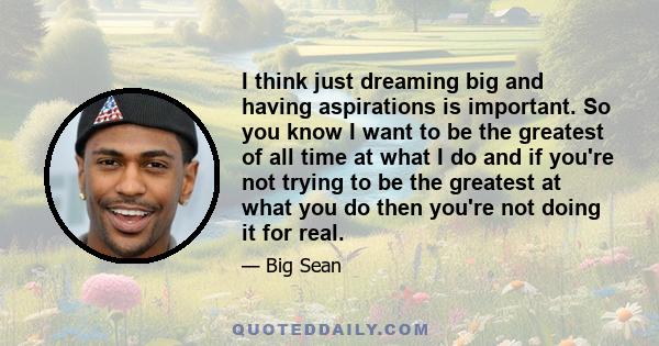 I think just dreaming big and having aspirations is important. So you know I want to be the greatest of all time at what I do and if you're not trying to be the greatest at what you do then you're not doing it for real.