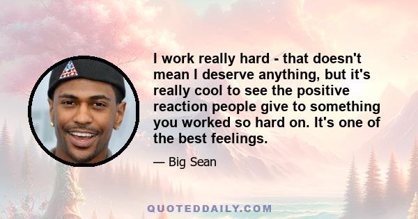 I work really hard - that doesn't mean I deserve anything, but it's really cool to see the positive reaction people give to something you worked so hard on. It's one of the best feelings.