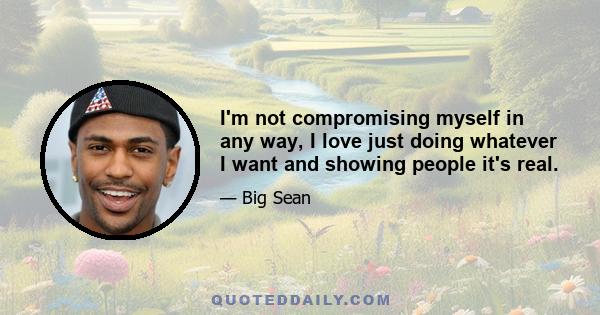 I'm not compromising myself in any way, I love just doing whatever I want and showing people it's real.