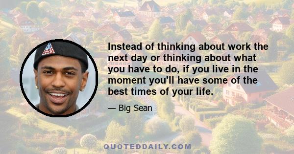 Instead of thinking about work the next day or thinking about what you have to do, if you live in the moment you'll have some of the best times of your life.