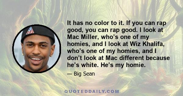 It has no color to it. If you can rap good, you can rap good. I look at Mac Miller, who’s one of my homies, and I look at Wiz Khalifa, who’s one of my homies, and I don’t look at Mac different because he’s white. He’s