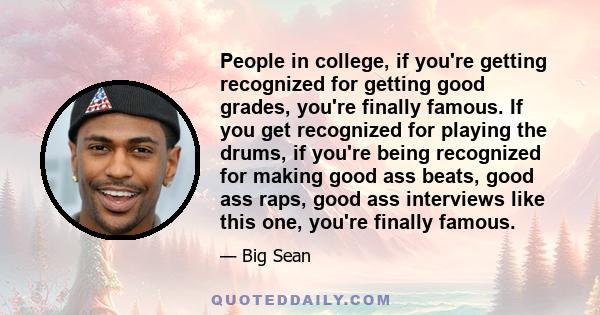 People in college, if you're getting recognized for getting good grades, you're finally famous. If you get recognized for playing the drums, if you're being recognized for making good ass beats, good ass raps, good ass