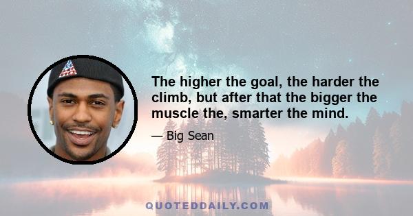 The higher the goal, the harder the climb, but after that the bigger the muscle the, smarter the mind.