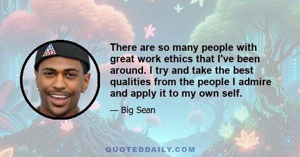 There are so many people with great work ethics that I've been around. I try and take the best qualities from the people I admire and apply it to my own self.