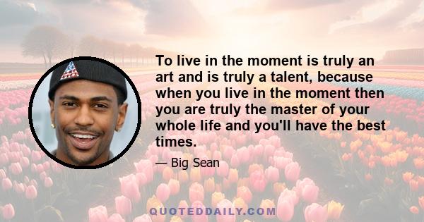 To live in the moment is truly an art and is truly a talent, because when you live in the moment then you are truly the master of your whole life and you'll have the best times.