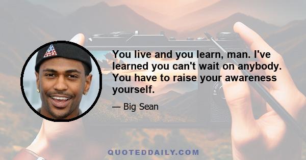 You live and you learn, man. I've learned you can't wait on anybody. You have to raise your awareness yourself.