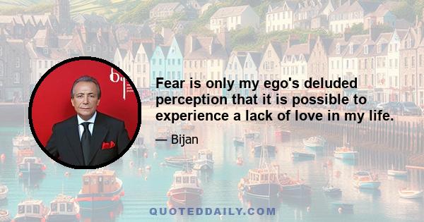 Fear is only my ego's deluded perception that it is possible to experience a lack of love in my life.