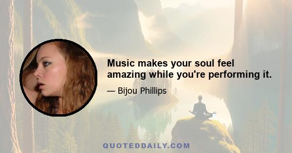 Music makes your soul feel amazing while you're performing it.