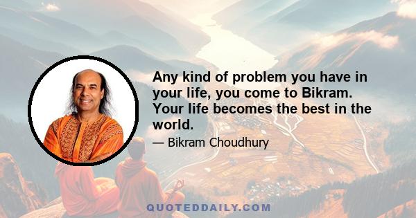 Any kind of problem you have in your life, you come to Bikram. Your life becomes the best in the world.