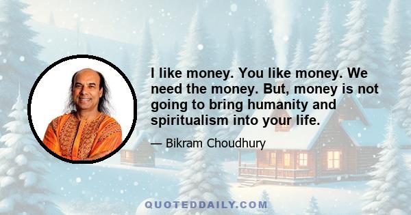 I like money. You like money. We need the money. But, money is not going to bring humanity and spiritualism into your life.