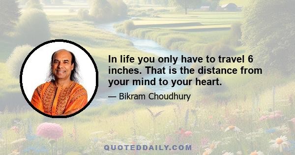 In life you only have to travel 6 inches. That is the distance from your mind to your heart.