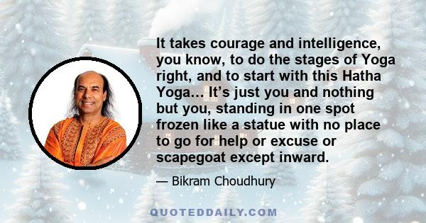 It takes courage and intelligence, you know, to do the stages of Yoga right, and to start with this Hatha Yoga… It’s just you and nothing but you, standing in one spot frozen like a statue with no place to go for help