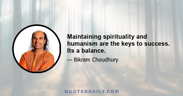 Maintaining spirituality and humanism are the keys to success. Its a balance.