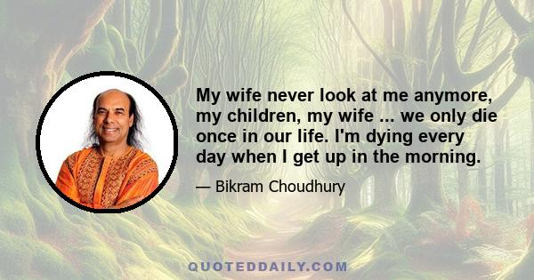 My wife never look at me anymore, my children, my wife ... we only die once in our life. I'm dying every day when I get up in the morning.