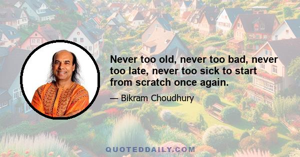 Never too old, never too bad, never too late, never too sick to start from scratch once again.