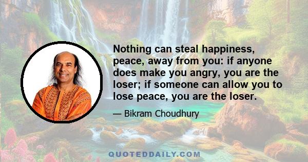 Nothing can steal happiness, peace, away from you: if anyone does make you angry, you are the loser; if someone can allow you to lose peace, you are the loser.