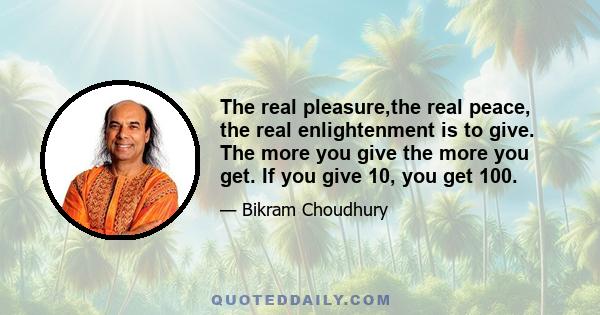 The real pleasure,the real peace, the real enlightenment is to give. The more you give the more you get. If you give 10, you get 100.