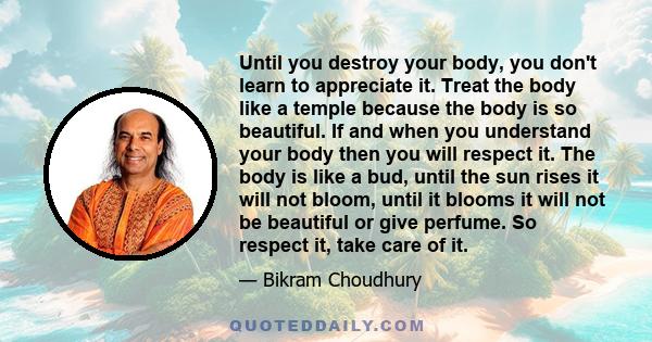 Until you destroy your body, you don't learn to appreciate it. Treat the body like a temple because the body is so beautiful. If and when you understand your body then you will respect it. The body is like a bud, until