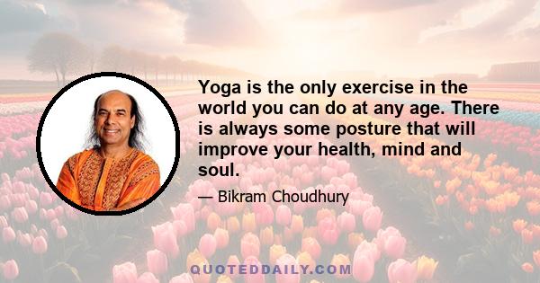 Yoga is the only exercise in the world you can do at any age. There is always some posture that will improve your health, mind and soul.