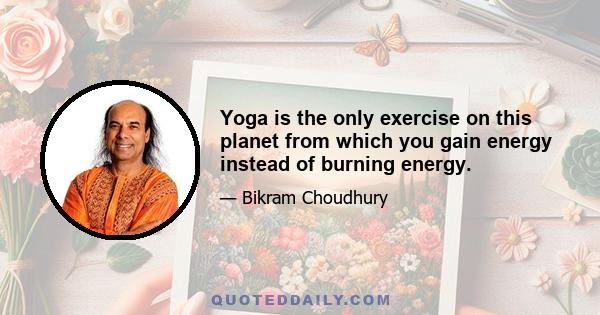 Yoga is the only exercise on this planet from which you gain energy instead of burning energy.