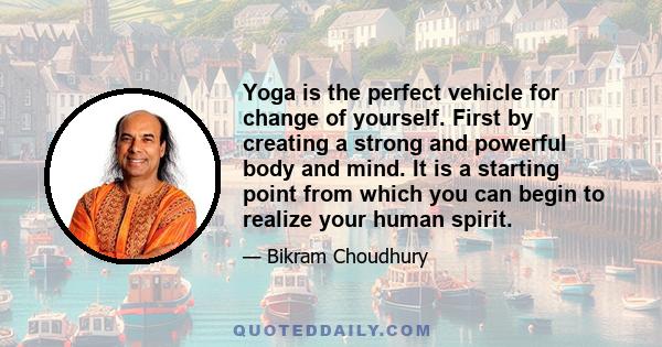 Yoga is the perfect vehicle for change of yourself. First by creating a strong and powerful body and mind. It is a starting point from which you can begin to realize your human spirit.