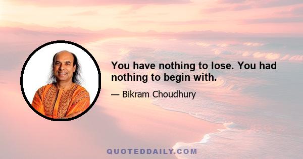 You have nothing to lose. You had nothing to begin with.