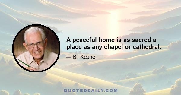 A peaceful home is as sacred a place as any chapel or cathedral.