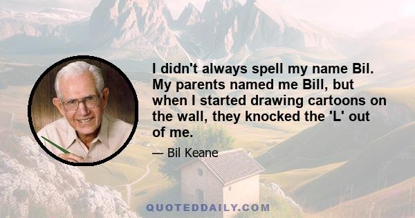 I didn't always spell my name Bil. My parents named me Bill, but when I started drawing cartoons on the wall, they knocked the 'L' out of me.