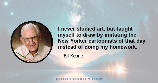 I never studied art, but taught myself to draw by imitating the New Yorker cartoonists of that day, instead of doing my homework.