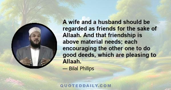 A wife and a husband should be regarded as friends for the sake of Allaah. And that friendship is above material needs; each encouraging the other one to do good deeds, which are pleasing to Allaah.