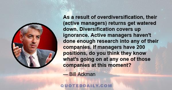 As a result of overdiversification, their (active managers) returns get watered down. Diversification covers up ignorance. Active managers haven't done enough research into any of their companies. If managers have 200