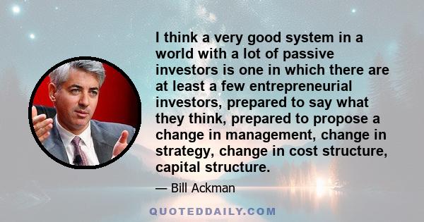 I think a very good system in a world with a lot of passive investors is one in which there are at least a few entrepreneurial investors, prepared to say what they think, prepared to propose a change in management,